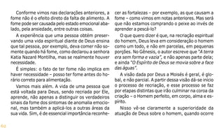 62
Conforme vimos nas declarações anteriores, a
fome não é o efeito direto da falta de alimento. A
fome pode ser causada pelo estado emocional aba-
lado, pela ansiedade, entre outras coisas.
A experiência que uma pessoa obtém preser-
vando uma vida espiritual diante de Deus ensina
que tal pessoa, por exemplo, deva comer não so-
mente quando há fome, como declarou a senhora
Katia Nazaré Montilha, mas se realmente houver
necessidade.
É simples: o fato de ter fome não implica em
haver necessidade – posso ter fome antes do ho-
rário correto para alimentação.
Vamos mais além. A vida de uma pessoa que
está voltada para Deus, sendo recriada por Ele,
aprende, não apenas a distinguir os verdadeiros
sinais da fome dos sintomas de anomalia emocio-
nal, mas também a aplicá-los a outras áreas da
sua vida. Sim, é de essencial importância reconhe-
cer as fortalezas – por exemplo, as que causam a
fome – como vimos em notas anteriores. Mas será
que não estamos comprando o peixe ao invés de
aprender a pescá-lo?
O que quero dizer é que, na recriação espiritual
do homem, Deus leva em consideração o homem
como um todo, e não em parcelas, em pequenas
porções. No Gênesis, o autor escreve que “A terra
era sem forma e vazia”, e não apenas parte dela;
e ainda “O Espírito de Deus se movia sobre a face
das águas”.
A visão dada por Deus a Moisés é geral, é glo-
bal, e não parcial. A partir dessa visão dá-se início
o processo de recriação, e esse processo se faz
por etapas distintas que irão culminar na coroa da
criação – o Homem perfeito, em corpo, alma e es-
pírito.
Nisso vê-se claramente a superioridade da
atuação de Deus sobre o homem, quando ocorre
 