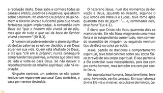 63
a recriação deste. Deus sabe e conhece todas as
causas e efeitos, positivos e negativos, que atuam
sobre o homem. No entanto Ele próprio dá ao ho-
mem o alicerce único e suficiente para que novas
fortalezas sejam implantadas. A comunhão com
Deus diz “que o homem não viverá só de pão,
mas que de tudo o que sai da boca do Senhor
viverá o homem” (Dt 8.3).
O homem só poderá entender o pleno significa-
do destas palavras se estiver decidido a ver Deus
atuar em sua vida. Quem está afastado de Deus,
e diz que “crê em si próprio”, nunca conseguirá
compreender tais palavras, a menos que deixe isso
de lado e volte-se para Deus. Se não houver o
reconhecimento da miséria espiritual, não há re-
criação.
Ninguém contrata um pedreiro se não quiser
realizar um reparo em sua casa! Caso contrário, a
casa permanece destruída.
O nazareno Jesus, num dos momentos de de-
voção a Deus, jejuando no deserto, segundo o
que lemos em Mateus e Lucas, teve fome após
quarenta dias de jejum: “... e, terminados eles,
teve fome” (Lc 4.2).
É óbvio que Cristo não ficou quarenta dias se
martirizando. Ele não ficou imaginando uma mesa
farta e se autoproibindo comer tudo, nem comen-
do escondido de ninguém ou seguindo nenhum
tipo de dieta ou coisa parecida.
Jesus, padrão de disciplina e comportamento
espiritual, teve total controle sobre seu corpo físi-
co através de seu corpo espiritual. E isso permitia
a Ele controlar suas necessidades, pois era cem
por cento homem, mas também era cem por cen-
to Deus.
Em sua natureza humana, Jesus teve fome, teve
sono, teve sede, sentiu cansaço. Em sua natureza
divina Ele via o invisível, expulsava demônios, cu-
 
