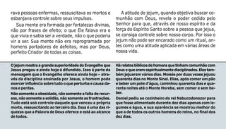 64
rava pessoas enfermas, ressuscitava os mortos e
esbanjava controle sobre seus impulsos.
Sua mente era formada por fortalezas divinas,
não por frases de efeito; o que Ele falava era o
que vivia e sabia ser a verdade, não o que poderia
vir a ser. Sua mente não era reprogramada por
homens portadores de defeitos, mas por Deus,
perfeito Criador de todas as coisas.
OjejummostraagrandesuperioridadedoEvangelhoque
Jesus pregou e ainda hoje é difundido. Isso é parte da
mensagem que o Evangelho oferece ainda hoje – atra-
vés da disciplina ensinada por Jesus, o homem pode
exercer influência sobre tudo o que perturba e causa da-
nos e perdas.
Não somente a obesidade, não somente a falta de recur-
sos, não somente a solidão, não somente as frustrações.
Tudo está sob controle daquele que venceu a própria
morte, ressuscitando ao terceiro dia. Essa é uma das ri-
quezas que a Palavra de Deus oferece e está ao alcance
de todos.
Hárelatosbíblicosdehomensquetinhamcomunhãocom
Deusequeeramespiritualmentedisciplinados.Elestam-
bém jejuaram vários dias. Moisés por duas vezes jejuou
quarenta dias no Monte Sinai. Elias, após comer um pão
e beber um pote d’água, caminhou quarenta dias e qua-
renta noites até o Monte Horebe, sem comer e sem be-
ber.
Daniel pediu ao cozinheiro do rei Nabucodonozor para
que fosse alimentado durante dez dias apenas com le-
gumes e água, e sua aparência se mostrou melhor do
que a de todos os outros homens do reino, no final dos
dez dias.
A atitude do jejum, quando objetiva buscar co-
munhão com Deus, revela o poder cedido pelo
Senhor para que, através de nosso espírito e da
força do Espírito Santo sobre a pessoa que jejua,
se consiga controle sobre nosso corpo. Por isso o
jejum não pode ser encarado como um ritual, an-
tes como uma atitude aplicada em várias áreas de
nossa vida.
 