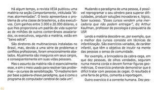 67
Há algum tempo, a revista VEJA publicou uma
matéria na seção Comportamento, intitulada “Al-
mas atormentadas”. O texto apresentava o pro-
blema de uma classe de brasileiros, a dos executi-
vos. Com ganhos entre 3.000 e 20.000 dólares, o
que lhes proporciona um padrão de vida superior
ao de milhões de outros conterrâneos assalaria-
dos, os executivos, segundo a matéria, estão em
“baixo astral”.
São diretores de multinacionais instaladas no
Brasil, mas, devido a uma série de problemas e
conflitos profissionais, foram emocionalmente aba-
lados. Atualmente são inseguros em seus cargos,
e conseqüentemente em suas vidas pessoais.
Mas o assunto da matéria não é essencialmente
esse, e sim o meio usado para resolver tais proble-
mas – os cursos de sensibilização. “O modismo tem
por base a palavra-chave paradigma, que é como o
programa do computador cerebral de cada um”.
Mudando o paradigma de uma pessoa, é possí-
vel reprogramar o seu cérebro para superar difi-
culdades, produzir soluções inovadoras e, lógico,
fazer sucesso. “Esses cursos vendem uma mer-
cadoria que não podem entregar”, diz Arthur
Kaufman, professor de psicologia e psiquiatria da
USP.
Lendo a matéria descobre-se, por exemplo, que
o melhor dos cursos consiste em técnicas de
infantilização. São exercícios variados, de caráter
infantil, que têm o objetivo de incutir na mente
das pessoas o senso de comunidade.
Por exemplo, a brincadeira da cabra-cega, em
que dez pessoas, de olhos vendados, seguram
numa mesma corda e devem formar figuras geo-
métricas. O exercício pretende demonstrar que é
difícil tratar com pessoas às cegas. O resultado é
uma farra de gritos, comenta a reportagem.
Outro exercício é a corrente humana. Dez pes-
 