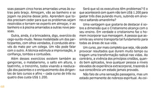 68
soas passam cinco horas amarradas umas às ou-
tras pelo braço. Almoçam, vão ao banheiro e se
jogam na piscina desse jeito. Aprendem que to-
dos precisam ceder para que os problemas sejam
resolvidos e tornam-se experts em almoçar, ir ao
banheiro e à piscina amarrados a outras nove pes-
soas.
Outra, ainda, é a brincadeira, digo, exercício do
cego-surdo-mudo. Nessa modalidade um dos par-
ticipantes, com olhos vendados, é conduzido atra-
vés do mato por um colega. Um não pode falar
com o outro. A técnica estimula a improvisação, a
confiança, tombos e contusões.
Além desses exercícios existem também as
gangorras, o malabarismo, o salto em altura, o
teatrinho, o trenzinho, todos visando a reeduca-
ção dos pacientes e o enriquecimento dos dirigen-
tes de tais cursos e afins – cada curso de três ou
quatro dias custa US$ 1.200.
Será que só os executivos têm problemas? E o
que acontecerá com quem não tem US$ 1.200 para
gastar três dias pulando muro, subindo em árvo-
res e saltando amarelinha?
Uma vantagem que gostaria de destacar é so-
bre a dimensão que o Cristianismo alcança com o
seu ensino. Em verdade o cristianismo faz o ho-
mem incorporar sua mensagem. A pessoa que as-
simila seu ensino transporta tal fundamento para
todas as áreas de sua vida.
Um curso, por mais completo que seja, não pode
provocar resultados que durem muito tempo ou
tragam uma transformação radical nas vidas. Ao
contrário, a vivência dos princípios cristãos, quan-
do bem aplicados, leva qualquer pessoa a níveis
elevados de experiência extracorporal, trazendo à
sua consciência um estado jamais provado.
Não falo de uma sensação passageira, mas um
estado permanente de nobreza espiritual. As coi-
 