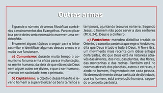 70
Outras armasOutras armas
É grande o número de armas filosóficas contrá-
rias a ensinamentos dos Evangelhos. Para explicar
boa parte deles seria necessário escrever uma en-
ciclopédia.
Enumerei alguns tópicos a seguir para o leitor
assimilar e identificar algumas dessas armas e o
modo que funcionam.
a) Comunismo: durante muito tempo o co-
munismo foi uma arma eficaz para a implantação,
na mente humana, da idéia de que não existe Deus
nem algum outro ser divino, e que o ser humano,
vivendo em sociedade, tem a primazia.
b) Capitalismo: o objetivo dessa filosofia é le-
var o homem a supervalorizar os bens terrenos e
temporais, ajuntando tesouros na terra. Segundo
Jesus, o homem não pode servir a dois senhores
(Mt 6.24), Deus e o dinheiro.
c) Panteísmo: manobra diabólica trazida do
Oriente, o conceito panteísta que rege o hinduísmo,
dita que Deus é tudo e tudo é Deus. A Nova Era,
um movimento mais recente com idéias antigas
disfarçadas, diz que Deus está na natureza atra-
vés das árvores, dos rios, das plantas, das flores,
das montanhas e das rochas. Também está no
cosmos através dos planetas, astros e estrelas, e
ainda no homem, fragmentado em cada pessoa.
No desenvolvimento dessa partícula de divindade,
que é o homem, está a evolução humana, segun-
do o conceito panteísta.
 