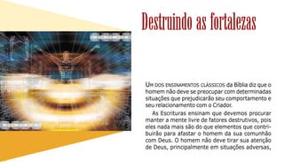 71
UM DOS ENSINAMENTOS CLÁSSICOS da Bíblia diz que o
homem não deve se preocupar com determinadas
situações que prejudicarão seu comportamento e
seu relacionamento com o Criador.
As Escrituras ensinam que devemos procurar
manter a mente livre de fatores destrutivos, pois
eles nada mais são do que elementos que contri-
buirão para afastar o homem da sua comunhão
com Deus. O homem não deve tirar sua atenção
de Deus, principalmente em situações adversas,
Destruindo as fortalezas
 