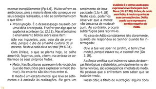 73
esperar tranqüilamente (Fp 4.6). Muito sofrem os
ambiciosos, pois a maioria deles não consegue ver
seus desejos realizados, e não se conformam com
o que têm!
• Preocupação. É o desassossego causado por
uma idéia antecipada. É sofrer por algo que se
supõe irá acontecer (Lc 12.11). Mas é belíssimo
o ensinamento bíblico sobre esse item:
Não vos inquieteis, pois, pelo dia de ama-
nhã, porque o dia de amanhã cuidará de si
mesmo. Basta a cada dia o seu mal (Mt 6.34).
Com ênfase, o que se planta hoje, se colhe
amanhã; façamos, pois, o bem, na certeza de co-
lhermos os seus próprios frutos.
• Medo. Nas Escrituras aparecem três vocábulos
que são traduzidos para expressar o medo (te-
mor). No entanto são distintos entre si.
O medo é um estado mental que leva ao sofri-
mento e à omissão às realizações. Ele gera um
sentimento de inca-
pacidade (1Jo 4.18).
Neste caso, podemos
observar que a mente
não descansa de modo al-
gum. Ao contrário, procura
subterfúgios para reprimi-lo.
No caso de Adão constatamos isto claramente,
quando ele respondeu ao Senhor quando foi in-
terrogado:
Ouvi a tua voz soar no jardim, e temi (tive
medo), porque estava nu, e escondi-me (Gn
3.10).
A ciência verifica que inúmeros casos de doen-
ças fisiológicas e distúrbios, principalmente no sis-
tema nervoso, são conseqüência imediata do medo.
Há pessoas que o enfrentam sem saber que se
trata de medo.
Posso citar, a título de ilustração, alguns tipos
Eulábeiaéotermousadopara
expressarreverênciaparacom
Deus(Hb12.28).Fobos,deonde
vemfobia;éneutroquantoàs
suasconseqüências.Deilia,
usadoparaexpressaro
sentidonegativodo
medo.
 