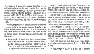 74
de medo, se é que assim posso classificá-los: o
ciúme (medo de perder algo, ou alguém); a soli-
dão (medo de ficar só); o suicídio (medo de en-
frentar algum problema ou fatos, ou alguém etc);
o pânico (Mt 14.26; Mc 6.50); o desemprego; a
morte (1Re 19.14); o empobrecimento (apego aos
bens materiais; Hb 13.5); não ser perdoado (1Jo
1.7).
A solução para evitar ou solucionar o problema
vem, na maioria das vezes, através da palavra de
Deus. Quero destacar quatro pontos importan-
tes, afim de que o leitor entenda-os como meios
de sanar alguns problemas que enfrentamos no
dia-a-dia.
• A meditação. A meditação é o processo de re-
pensar a palavra de Deus uma vez que é lida,
ouvida e estudada, analisando e absorvendo-a.
É um dos métodos mais antigos usados por
Deus para o tratamento de casos como esse.
Quando Josué foi chamado por Deus para ocu-
par o lugar deixado por Moisés, os seus pensa-
mentos se voltaram para as dificuldades que en-
contraria para adquirir a confiança do povo judeu.
Ele deveria vencer os habitantes da terra que
iriam ocupar, dividi-la em tribos etc. Esses eram os
problemas imediatos que Josué enfrentaria e, por
ser o mais novo líder, inclusive em idade, certa-
mente esteve preocupado com tudo isso.
A orientação dada por Deus foi que ele ocupas-
se sua mente com a meditação na Palavra. Com
isso, ele evitaria pensamentos impróprios, ansie-
dade, preocupações desnecessárias e medo, bem
como a atuação do diabo intimidando-o ou desori-
entando seu rumo correto (Js 1.2,6-9).
Com isso Deus fez com que Josué fosse bem-
sucedido em suas conquistas (Sl 1.2; Js 1.8; 1Tm
4.15).
• A segurança. A dúvida e a falta de fé geram
 