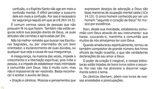 75
confusão, e o Espírito Santo não age em meio a
confusão mental. É difícil perceber o sussurro
dele em meio a confusão. Por isso é necessário
ter segurança naquilo em que se crê (Rm 14.5).
É comum vermos casos de pessoas que não
possuem fé no que fazem. Também não estão se-
guras sobre sua posição diante de Deus, se suas
atitudes são corretas e aprovadas por Ele.
Não há melhor remédio que buscar nas Escritu-
ras Sagradas, ou por intermédio de um bom
orientador, o esclarecimento de suas dúvidas, ou
qualquer que seja a causa de sua insegurança.
A insegurança, na maioria das vezes, impede o
crescimento e a libertação espiritual, pois inibe a
pessoa, e a impede de estabelecer mais intimidade
e comunhão com Deus. Isto é muito ruim, mas
não é impossível de ser resolvido. Basta reconhe-
cer e aceitar o auxílio de Deus.
• Oração e cânticos. Músicas e pensamentos que
expressem desejos de adoração a Deus são
boas maneiras de ocupação mental sadia (1Co
14.15). O único homem conhecido por ser um
homem “segundo o coração de Deus” foi mú-
sico por excelência.
Davi, desde sua mocidade, estabeleceu comu-
nhão com Deus através de seu instrumento: sua
harpa. Louvando-o, mantinha a comunhão que
muitos de nós almejamos ter com Deus.
Quando amadureceu espiritualmente, tornou-se
também compositor de grande número dos hinos
oficiais da nação israelita, o que são verdadeiras
declarações de seu amor a Deus.
O poder da oração é inegável, e nossas biblio-
tecas estão lotadas de bons livros sobre o assun-
to. Por isso não me atreverei a discorrer vaga-
mente sobre o tema.
Os cânticos libertam, põem-nos livres de nos-
sas ansiedades e preocupações.
 