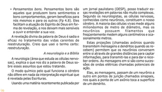 76
• Pensamentos bons. Pensamentos bons são
aqueles que produzem bons sentimentos e
bons comportamentos, geram benefícios para
nós mesmos e para os outros (Fp 4.8). Eles
facilitam a atuação do Espírito de Deus em for-
ma de revelação, e nos deixam mais sensíveis
a ouvir e entender a sua voz.
A revelação divina da palavra de Deus é sadia e
eficaz no tratamento das vidas carentes de
reestruturação. Creio que usei o termo certo:
reestruturação.
A neurologia e a Bíblia
A neurologia (área que estuda as células nervo-
sas), explica o que nos diz a palavra de Deus so-
bre esses assuntos que estou tratando.
O modo químico pelo qual funciona o cérebro
não difere em nada da interpretação espiritual que
é revelada pelas Escrituras.
Usando uma matéria recentemente publicada por
um jornal paulistano (OESP), posso traduzir es-
sas revelações em palavras não muito complexas.
Segundo os neurologistas, as células nervosas,
conhecidas como neurônios, constituem o nosso
cérebro. A maioria das células vivas mede alguns
milionésimos de metro de diâmetro, mas os
neurônios possuem filamentos que
freqüentemente medem alguns centímetros e oca-
sionalmente metros.
Estas projeções (chamadas axônios quando
transmitem mensagens e dendritos quando as re-
cebem) permitem que os neurônios conversem
entre si através de grandes distâncias para captar
informações, para transmiti-las e para dar e rece-
ber ordens. As mensagens em si são como suces-
sões de ondas elétricas chamadas potenciais de
ação.
Elas, as mensagens, passam de um neurônio a
outro em pontos de junção chamados sinapses,
nos quais a ponta de um axônio toca a superfície
de um dendrito.
 