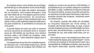 77
As sinapses atuam como diodos da neurologia,
permitindo que o sinal penetre numa única direção.
Os potenciais de ação não podem atravessá-
los; ao contrário, uma sinapse atravessa o sinal
por intermédio de um mensageiro químico conhe-
cido como neurotransmissor. Os neurotrans-
missores podem pular o fosso existente entre uma
célula e outra, onde proteínas especiais estão pron-
tas para recebê-los. É semelhante à travessia de
uma ponte.
A grande beleza de tudo isso está na maneira
como os neurônios se conectam entre si. Existem
cerca de 100 bilhões de neurônios num cérebro
humano sadio e 60 trilhões de sinapses, onde,
segundo o artigo, “sobra bastante espaço para a
pilantragem”.
E é exatamente aí que há uma revelação de gran-
de valia para nós. A neurologia explica que, devido
ao elevado número de sinapses (60 trilhões) em
relação ao número de neurônios (100 bilhões), é
aconselhável que um cérebro esteja em constante
atividade, ou seja, meditando em alguma coisa que
lhe seja proveitosa, porque enquanto pensamos,
os neurônios circulam pelos filamentos e são trans-
portados através das sinapses, mantendo assim
um sistema ativo.
No entanto, quando não estão em atividade,
ou enquanto repousam por muito tempo, as
sinapses vão ficando obstruídas, ou seja, o pouco
uso das sinapses provoca uma dificuldade no trans-
porte pelo neurotransmissor, e quando há a ne-
cessidade do uso, elas estão obstruídas, por as-
sim dizer.
Isso explica o que o neurologista quis dizer com
“sobra bastante espaço para a pilantragem”. Como
o número de sinapses é infinitamente maior, há a
necessidade de meditação constante, para que elas
não fiquem obstruídas. Quando estamos com a
 