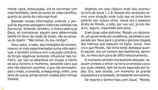 78
mente vazia, desocupada, ela se corrompe com
mais facilidade, tanto do ponto de vista científico,
quanto do ponto de vista espiritual.
Baseado nessas informações entendo o por-
quê de algumas passagens históricas contidas nas
Escrituras. Entendo, também, o motivo pelo qual
Deus, ao comissionar alguém para determinada
tarefa em favor da nação de Israel, não se cansa-
va de repetir: “Não temas, Eu sou contigo”.
Deus sabia, e sabe, das limitações do homem,
mesmo os mais experimentados numa vida espiri-
tual, e também contava com a atuação contrária,
de forças negativas tentando influenciar tais ho-
mens; por isso se adiantava em ocupar a mente
de seus homens e mulheres, deixando claro que
eles não estariam sozinhos, e que não temessem,
pois o medo, a covardia, a insegurança, enfim, uma
série de outras armas seriam usadas pelo inimigo
invisível.
Vejamos um caso clássico onde isso ocorreu:
no livro de Josué 1.1-8. Nesses oito versículos ve-
mos uma situação onde tudo isso se torna bem
patente aos nossos olhos. Josué era o assessor
direto de Moisés, e este, por sua vez, já era ma-
duro, seguro, respeitado pelo povo.
Eram duas vidas distintas: Moisés um diploma-
ta, um governante por excelência, escolhido e pre-
parado por Deus para o grande e glorioso resgate
dos hebreus que estavam no Egito. Josué, mais
novo que Moisés, não tinha tanto destaque quan-
to aquele; era um homem dos bastidores, apren-
diz, no meio dum povo de difícil relacionamento.
O momento também era bastante delicado: es-
tavam prestes a entrar na terra prometida e pos-
suir suas cidades, fato há muito esperado por to-
dos. Era, sem dúvida, um momento de grande
expectativa e ansiedade, de bastante nervosismo.
De repente o Senhor falou com Josué: “Moisés,
 