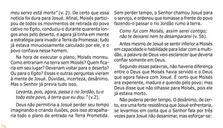 79
meu servo está morto” (v. 2). De certo que essa
notícia foi dura para Josué. Afinal, Moisés partici-
pou de todos os movimentos de retirada do povo
cativo no Egito, conduziu-o durante quarenta lon-
gos anos pelo deserto, e agora já tinha em mente
a estratégia para invadir a Terra da Promessa; tudo
já estava minuciosamente calculado por ele, e o
povo confiava nesse homem.
Na hora de executar o plano, Moisés morreu.
Como entrariam na terra sem Moisés? Quem fica-
ria em seu lugar? Deveriam voltar para o deserto?
Ou para o Egito? Essas e outras perguntas vieram
à mente de Josué. Dúvidas, incerteza, desânimo.
Mas o Senhor já previa tudo isso.
Levanta, pois, agora, passa o rio Jordão, tu e
todo este povo, à terra que eu dou.” (v.2).
Deus não permitiria a Josué perder seu tempo
imaginando e criando ilusões, pois isso atrapalha-
ria todo o plano de entrada na Terra Prometida.
Sem perder tempo, o Senhor chamou Josué para
o serviço, e ordenou que tomasse a frente do povo
fazendo-o passar o rio Jordão rumo à terra.
Como fui com Moisés, assim serei contigo;
não te deixarei nem te desampararei (v. 5b).
Antes mesmo de Josué se sentir inferior a Moisés
em capacidade e habilidade para lidar com a multi-
dão, a palavra de Deus veio esclarecer que deveria
confiar somente em Deus.
Segundo essas palavras, não haveria diferença
entre o Deus que Moisés havia servido e o Deus
que agora falava com Josué. É certo que Moisés
era experiente, maduro e querido pelo povo; mas
Deus disse que não olhasse para Moisés, pois ele
já estava morto.
Não poderia perder tempo. O desânimo, de cer-
to, era uma forte resistência que Josué enfrentaria,
se levarmos em conta que o Senhor fala por três
vezes para Josué não desanimar, mas esforçar-se:
 