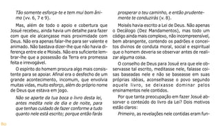80
Tão somente esforça-te e tem mui bom âni-
mo (vv. 6, 7 e 9).
Mas, além de todo o apoio e cobertura que
Josué recebeu, ainda havia um detalhe para fazer
com que ele alcançasse mais proximidade com
Deus. Não era apenas falar-lhe para ser valente e
animado. Não bastava dizer-lhe que não havia di-
ferença entre ele e Moisés. Não era suficiente lem-
brar-lhe que a possessão da Terra era promessa
feita e irrevogável.
O espírito do homem procura algo mais consis-
tente para se apoiar. Afinal era o desfecho de um
grande acontecimento, incomum, que envolvia
muitas vidas, muito esforço, além do próprio nome
de Deus que estava em jogo.
Não se aparte da tua boca o livro desta lei,
antes medita nele de dia e de noite, para
que tenhas cuidado de fazer conforme a tudo
quanto nele está escrito; porque então farás
prosperar o teu caminho, e então prudente-
mente te conduzirás (v. 8).
Moisés havia escrito a Lei de Deus. Não apenas
o Decálogo (Dez Mandamentos), mas todo um
código ainda mais complexo, não incompreensível,
bem abrangente, contendo os padrões e concei-
tos divinos de conduta moral, social e espiritual
que o homem deveria se observar antes de reali-
zar alguma coisa.
O conselho de Deus para Josué era que ele ob-
servasse tal escrito, meditasse nele, falasse coi-
sas baseadas nele e não se baseasse em suas
próprias idéias, aconselhasse o povo segundo
aquele livro, se deixasse dominar pelos
ensinamentos nele contidos.
Por que tanta preocupação em fazer Josué ab-
sorver o conteúdo do livro da Lei? Dois motivos
estão claros:
Primeiro, as revelações nele contidas eram fun-
 