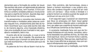 81
damentais para a formação do caráter de Josué.
Tais escritos não eram um aglomerado de palavras
vãs, nem dogmáticas, nem incertas. O livro con-
tinha (e contém) verdades práticas e revolucioná-
rias para o espírito do homem. Quando digo espí-
rito do homem me refiro a sua mente.
Os pensamentos e conceitos dos homens são
transformados e moldados pelas palavras conti-
das naquele livro, simplesmente pelo fato do ho-
mem reconhecer que o que está escrito nele não
é, de maneira alguma, uma imposição ditatória,
mas uma revelação do que é sensato e real, agra-
dável e verdadeiro, belo e rico.
O ponto alto de tal revolução, e o que a torna
ímpar, é que ela não é imposta. Ela acontece de
uma maneira que o homem se sente bem com o
que está acontecendo, e fica ansioso para que ela
não acabe.
As palavras do livro não se fazem rival do ho-
mem. Pelo contrário, são harmoniosas, claras e
fazem o homem reconhecer o seu próprio erro.
Deus não condena ninguém a ponto de ser visto
como um carrasco – Deus revela a Verdade e o
próprio homem se condena quando faz opção em
continuar em seu erro (Lm 3.39).
E em segundo lugar, é possível ver claramente
que Deus se preocupou em fazer Josué gastar
tempo meditando e falando sobre o conteúdo do
livro, por saber que o espírito do homem está sujei-
to a influências contrárias ao Seu Espírito.
A constante meditação faria com que ele for-
masse fortalezas em sua mente, conceitos, estru-
turas baseadas nos padrões divinos, do mais alto
nível espiritual. Seria um homem forte e valente,
mas não fisicamente. Mais que isso, espiritualmen-
te. Isso é mais difícil de se alcançar, mas com cer-
teza é infinitamente mais gratificante.
Uma vez ocupado com a meditação, sua mente
 