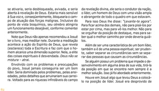 82
se ativaria, seria desbloqueada, avivada, e seria
aberta à revelação de Deus. Estaria mais sensível
à Sua voz e, conseqüentemente, bloquearia o cam-
po de atuação das forças malignas. Inclusive do
ponto de vista bioquímico, seu cérebro atingiria
um funcionamento desejável, conforme comentei
anteriormente.
Note que Deus não apenas recomendou a Josué
ler o livro, mas meditar nele. Durante a meditação
acontece a ação do Espírito de Deus, que revela
(esclarece) toda a Escritura e faz com que o ho-
mem alcance uma dimensão superior. Nela, a elite
das coisas espirituais é desvendada. Deus não se
mistura – atrai.
Envolvido com os problemas e preocupações
do povo, Josué jamais conseguiria ser um bom
líder. Seria dominado pelos problemas, pelas ansi-
edades, pelos detalhes que arruinariam sua carrei-
ra. Voltado para as riquezas infindáveis do campo
da revelação divina, ele seria o condutor da nação,
o líder, um homem de Deus com uma visão ampla
e abrangente de todo o quadro em que estavam.
Para isso Deus lhe disse: “Levante-te agora”.
Para ficar acima dos demais, não para pisá-los por
estar por cima, mas para vê-los melhor. Não para
se orgulhar da posição de destaque, mas para sa-
ber qual o melhor caminho por onde deveria guiá-
los.
Além de ser uma característica de um bom líder,
também a é de uma pessoa espiritual; ser pruden-
te, saber separar as circunstâncias sem se sepa-
rar das pessoas que causam as circunstâncias.
Se alguém possui um problema que impede o de-
senvolvimento em alguma área de sua vida, tirá-la
da posição em que se encontra nem sempre é a
melhor solução. Isso já foi abordado anteriormente.
Houve em Josué algo que levou Deus a colocá-
lo na posição de líder. Josué era desprovido de
 