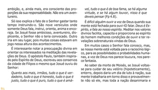 83
ambição, e, ainda mais, era consciente das pro-
porções da sua responsabilidade. Não era um aven-
tureiro.
Só isso explica o fato de o Senhor gastar tanto
tempo instruindo-o. São nove versículos onde
somente Deus fala, instrui, orienta, anima e enco-
raja. Se Josué fosse ambicioso, aventureiro, dis-
plicente, o Senhor não o teria convocado. Outro
iria em seu lugar, pois muitas coisas estavam em
jogo nessa altura dos acontecimentos.
É interessante notar a preocupação divina em
orientar os interessados na meditação das revela-
ções de Deus. O apóstolo Paulo, também inspira-
do pelo Espírito de Deus, escreveu aos conservos
da cidade de Filipos o mesmo que Josué ouviu do
Senhor:
Quanto aos mais, irmãos, tudo o que é ver-
dadeiro, tudo o que é honesto, tudo o que é
justo, tudo o que é puro, tudo o que é amá-
vel, tudo o que é de boa fama, se há alguma
virtude, e se há algum louvor, nisso é que
deveis pensar (Fp 4.8).
É difícil alguém ouvir a voz de Deus quando sua
mente está fechada para ouvi-lO falar. Deus é Es-
pírito, e fala ao nosso espírito. Meditar nos valores
divinos facilita, capacita e proporciona ao espírito
do homem melhores condições de ouvir e ter re-
velações sobrenaturais vindas de Deus.
Em muitos casos o Senhor fala conosco, mas,
se nossa mente está voltada para o raciocínio lógi-
co, para as possibilidades e probabilidades huma-
nas, a voz de Deus nos parece loucura, nos pare-
ce fantasia.
Ao saber da morte de Moisés, se Josué voltas-
se para cuidar de seu velório (hipoteticamente),
enterro, depois daria um dia de luto à nação, sua
mente trabalharia em torno disso e provavelmen-
te não só ele, mas toda a nação desanimaria e
 