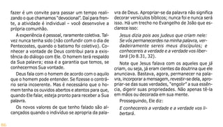 86
fazer é um convite para passar um tempo reali-
zando o que chamamos “devocional”. Daí para fren-
te, a atividade é individual – você desenvolve a
própria comunhão.
A experiência é pessoal, raramente coletiva. Tal-
vez nunca tenha sido (não confundir com o dia de
Pentecostes, quando o batismo foi coletivo). Co-
nhecer a vontade de Deus contribui para a exis-
tência do diálogo com Ele. O homem terá respaldo
da Sua palavra; essa é a garantia que temos, se
conhecermos Sua vontade.
Deus fala com o homem de acordo com o aquilo
que o homem pode entender. Se fizesse o contrá-
rio seria incoerente. Mas é necessário que o ho-
mem tenha os ouvidos abertos e atentos para que,
quando Ele falar, esteja pronto para receber a Sua
palavra.
Os novos valores de que tenho falado são al-
cançados quando o indivíduo se apropria da pala-
vra de Deus. Apropriar-se da palavra não significa
decorar versículos bíblicos; nunca foi e nunca será
isso. Há um trecho no Evangelho de João que es-
clarece isso:
Jesus dizia pois aos judeus que criam nele:
Se vós permanecerdes na minha palavra, ver-
dadeiramente sereis meus discípulos; e
conhecereis a verdade e a verdade vos liber-
tará (Jo 8.31, 32).
Note que Jesus falava com os aqueles que já
criam, ou seja, já eram cientes da doutrina que ele
anunciava. Bastava, agora, permanecer na pala-
vra, incorporar a mensagem, revestir-se dela, apro-
priar-se das suas verdades, “engolir” a sua essên-
cia, digerir suas propriedades. Não apenas tê-la
em mãos ou decorada em sua mente.
Prosseguindo, Ele diz:
E conhecereis a verdade e a verdade vos li-
bertará.
 