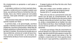 88
Ele simplesmente se apresenta e você passa a
conhecê-lO.
A atividade vulcânica é um bom exemplo disso:
quando o vulcão entra em erupção e expele suas
lavas, sua estrutura física (a montanha) não é al-
terada, mas o seu interior passa por convulsões
imensas. Você pode entender o que quero dizer
com isso?
Este processo todo pode ser melhor entendido
quando exposto por fases.
A primeira fase, a da aproximação, acontece
quando o indivíduo se aproxima com todos os seus
problemas, traumas e preconceitos. Nesta fase ele
próprio questiona e coloca barreiras a uma entre-
ga total e imediata. Ele precisa de solução para os
seus problemas; precisa ser curado de seus trau-
mas; precisa compreender os princípios do
ensinamento de Deus e livrar-se dos seus precon-
ceitos.
O apego à palavra de Deus faz isto a ele. Paulo
escreve aos Efésios:
Não mais andeis como também andam os
gentios, na vaidade dos seus próprios pensa-
mentos (Ef 4.17, versão de Scofield).
Mais uma vez cita-se o pensamento como ele-
mento que dá base ao comportamento. Daí se
observa o poder de influência que ele exerce sobre
a vida de comunhão do homem com Deus. Desta-
co, ainda, a necessidade de se meditar nos valo-
res da Palavra de Deus. Essa meditação impede-
nos de sermos guiados por nossos próprios pen-
samentos.
O homem que atinge a fase de crescimento es-
piritual deseja ouvir algo que lhe transmita segu-
rança, algo que confirme seus passos e novas con-
vicções, e o apoie naquilo que pensa e faz. Na
verdade o crescimento tem início quando deixa-
mos de ouvir o que queremos, e passamos a ou-
 