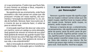 89
vir o que precisamos. É sobre isso que Paulo fala.
O novo homem se entrega a Deus, enquanto o
velho homem foge de Deus.
Na seqüência de seu ensinamento, onde Paulo
aconselha a não mais pensar em coisas que não
produzam virtudes em nosso espírito, ele reco-
menda a “renovação do entendimento” (v. 23, ver-
são de Scofield). Renovar, fazer novo outra vez. É
o inverso do que se costuma fazer; é voltar-se
para os valores reais.
A renovação espiritual não deve ser vista como
um martírio, como um castigo ou como alienação.
Você gostaria de renovar os móveis de sua casa?
Você gostaria de renovar seu guarda-roupas? Gos-
taria de renovar seu carro? Não digo reformar, digo
renovar! Fazer novo. Você gostaria de renovar a
sua vida, o seu entendimento?
Após a renovação do entendimento acontece a
transformação. A renovação gera a transforma-
O que devemos entender
por Renovação?
Renovar o guarda-roupas não significa jogar
fora as roupas e colocar outras coisas que não
sejam roupas; significa trocar as roupas velhas
por roupas novas. Sempre serão roupas, no
entanto, serão roupas novas!
Renovar a maneira de ser, o entendimento,
os pensamentos, não significa parar de pensar,
parar de querer, parar de sentir, parar de gos-
tar ou de escolher. Significa pensar coisas no-
vas, significa querer coisas novas, sentir coisas
novas, gostar e escolher coisas novas. Lembre-
se: Deus não violenta o seu interior. Ele lhe
mostra que possui algo melhor e mais precioso
para você. Você escolhe. Você faz a opção.
 