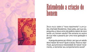 9
JESUS FALOU sobre o “novo nascimento” a um ju-
deu chamado Nicodemos. Esse judeu, por sua vez,
perguntou a Jesus como ele poderia nascer de novo
sendo um homem adulto? Ele entraria no ventre
de sua mãe e passaria por uma nova gestação e
parto?
A pergunta parece ser irônica: por que um adulto
deve nascer de novo? Qual a causa, física ou espi-
ritual, que provoca a necessidade de nascer nova-
mente, a reorientar seu comportamento social?
Entendendo a criação do
homem
 