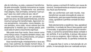 90
ção do indivíduo, ou seja, a pessoa é transforma-
da pela renovação. Quando renovamos as roupas
do guarda-roupas, notadamente nos sentimos
mais alegres, mais animados, tomamos “outro pi-
que” para nos vestir antes de sair, não é?
Essa transformação pode ser percebida por
quem nos cerca. Se você experimenta isso, se torna
incomum porque foi transformado. Agora tem no-
vos pensamento, renovados, novos desejos, no-
vos sentidos, nova visão, novos valores que irão
desabrochar à medida que o tempo passar, pois
você está em pleno crescimento espiritual.
Não pode mais ficar inerte. Deve crescer como
uma criança cresce. O espírito também cresce, não
em tamanho, mas em conhecimento, em graça e
em comunhão com Deus (Hb 6.9).
Essa transformação imediatamente o leva aos
picos mais sublimes da relação homem-Deus. À
medida que toma conhecimento e se aproxima do
Senhor, passa a conhecê-lO melhor, por causa do
convívio. Inevitavelmente se encaixa no que escre-
veu Paulo aos Romanos:
Não vos conformeis com este mundo, mas
transformai-vos pela renovação do vosso en-
tendimento, para que experimenteis qual seja
a boa, agradável e perfeita vontade de Deus
(12.2).
Note atentamente a seqüência: boa, agradável
e perfeita. A vontade de Deus é boa quando você
é renovado; é agradável quando você é transfor-
mado, e a próxima característica dessa vontade é
ser perfeita. E se é perfeita, é porque não possui
em si erros ou enganos; não é ridícula, não é ob-
soleta, não é deprimente. É a perfeita vontade de
Deus.
A segunda fase é como a manutenção de um
prédio. A manutenção deve ser realizada sempre.
 