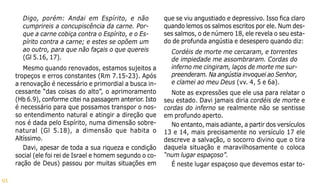 91
Digo, porém: Andai em Espírito, e não
cumprireis a concupiscência da carne. Por-
que a carne cobiça contra o Espírito, e o Es-
pírito contra a carne; e estes se opõem um
ao outro, para que não façais o que quereis
(Gl 5.16, 17).
Mesmo quando renovados, estamos sujeitos a
tropeços e erros constantes (Rm 7.15-23). Após
a renovação é necessário e primordial a busca in-
cessante “das coisas do alto”, o aprimoramento
(Hb 6.9), conforme citei na passagem anterior. Isto
é necessário para que possamos transpor o nos-
so entendimento natural e atingir a direção que
nos é dada pelo Espírito, numa dimensão sobre-
natural (Gl 5.18), a dimensão que habita o
Altíssimo.
Davi, apesar de toda a sua riqueza e condição
social (ele foi rei de Israel e homem segundo o co-
ração de Deus) passou por muitas situações em
que se viu angustiado e depressivo. Isso fica claro
quando lemos os salmos escritos por ele. Num des-
ses salmos, o de número 18, ele revela o seu esta-
do de profunda angústia e desespero quando diz:
Cordéis de morte me cercaram, e torrentes
de impiedade me assombraram. Cordas do
inferno me cingiram, laços de morte me sur-
preenderam. Na angústia invoquei ao Senhor,
e clamei ao meu Deus (vv. 4, 5 e 6a).
Note as expressões que ele usa para relatar o
seu estado. Davi jamais diria cordéis de morte e
cordas do inferno se realmente não se sentisse
em profundo aperto.
No entanto, mais adiante, a partir dos versículos
13 e 14, mais precisamente no versículo 17 ele
descreve a salvação, o socorro divino que o tira
daquela situação e maravilhosamente o coloca
“num lugar espaçoso”.
É neste lugar espaçoso que devemos estar to-
 
