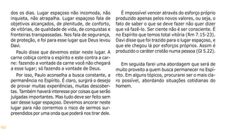 92
dos os dias. Lugar espaçoso não incomoda, não
inquieta, não atrapalha. Lugar espaçoso fala de
objetivos alcançados, de plenitude, de conforto,
de vitórias, de qualidade de vida, de conquistas e
fronteiras transpassadas. Nos fala de segurança,
de proteção, e foi para esse lugar que Deus levou
Davi.
Paulo disse que devemos estar neste lugar. A
carne cobiça contra o espírito e este contra a car-
ne: fazendo a vontade da carne você não chegará
a esse lugar; só fazendo a vontade de Deus.
Por isso, Paulo aconselha a busca constante, a
permanência no Espírito. É claro, surgirá o desejo
de provar muitas experiências, muitas descober-
tas. Também haverá interesse por coisas que serão
julgadas importantes. Mas tudo deve ser feito sem
sair desse lugar espaçoso. Devemos ancorar neste
lugar para não corrermos o risco de sermos sur-
preendidos por uma onda que poderá nos tirar dele.
É impossível vencer através do esforço próprio
produzido apenas pelos novos valores, ou seja, o
fato de saber o que se deve fazer não quer dizer
que vá fazê-lo. Ser ciente não é ser consciente. É
no Espírito que temos total vitória (Rm 7.15-23).
Davi disse que foi trazido para o lugar espaçoso, e
que ele chegou lá por esforços próprios. Assim é
produzido o caráter cristão numa pessoa (Gl 5.22).
Em seguida farei uma abordagem que será de
muito proveito a quem busca permanecer no Espí-
rito. Em alguns tópicos, procurarei ser o mais cla-
ro possível, abordando situações cotidianas do
homem.
 