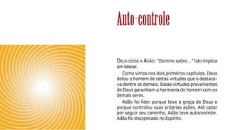 93
DEUS DISSE A ADÃO: “Domine sobre...” Isto implica
em liderar.
Como vimos nos dois primeiros capítulos, Deus
dotou o homem de certas virtudes que o destaca-
va dentre os demais. Essas virtudes provenientes
de Deus garantiam a harmonia do homem com os
demais seres.
Adão foi líder porque teve a graça de Deus e
porque controlou suas próprias ações. Até optar
por seguir seu caminho, Adão teve autocontrole.
Adão foi disciplinado no Espírito.
Auto-controle
 