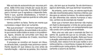 94
Não se trata de autocontrole por recursos pró-
prios. Adão tinha essa virtude por causa da pre-
sença de Deus em sua vida. Era dádiva do Criador
para o homem que O agradava e dependia Dele.
Tanto é que, quando desobedeceu, o homem a
perdeu; e a recupera apenas quando se volta para
o reino do Espírito.
Vamos conferir os fatos. Tenha em mente que
o processo a seguir deve ser cumprido.
Mas que processo? – O homem espiritual caiu,
foi destituído da glória, da autoridade e do contro-
le que exercia sobre todos os seres e circunstânci-
as. Agora, através da comunhão com Deus ele
olha e, vendo a grandeza do Criador, reconhece
sua insignificância.
O processo se constitui em buscar em Deus,
ou através Dele, a posição mais próxima e seme-
lhante àquela em que estava (ou era) antes da
transformação – retornar ao paraíso. Se o homem
caiu, ele tem que se levantar. Se ele dominava e
agora é dominado, tem que dominar novamente.
No entanto, como vimos, os valores espirituais
não são reconhecidos pelos mesmos critérios usa-
dos para os valores humanos. Os valores espiritu-
ais são diferentes dos valores humanos e natu-
rais. Lembra-se do exemplo da moeda?
Dizer que o homem deve dominar não implica
em fazê-lo desrespeitar o limite de outras pesso-
as, nem ter que assumir um comportamento que
não condiz com a própria personalidade.
Mais uma vez vale usar o exemplo de Davi no
salmo 18, quando diz que se viu cercado, mas o
Senhor o livrou daquela situação. Note que houve
a atuação sobrenatural de Deus sobre o homem.
Contudo, Davi estava livre de suas razões e con-
ceitos próprios, e reconheceu incapaz de mudar a
circunstância por conta própria. Ele aguardava uni-
camente o socorro do Senhor.
 
