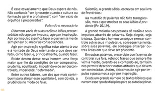 95
É esse esvaziamento que Deus espera de nós.
Não confunda “ser ignorante quanto a cultura ou
formação geral e profissional”, com “ser vazio de
orgulhos e preconceitos”.
Falando o necessário
O homem vazio de suas razões e idéias precon-
cebidas não age por impulso, age por inspiração.
Agir por impulso significa fazer o que vem à mente
sem pensar ou medir as conseqüências.
Agir por inspiração significa estar atento à voz
e à vontade de Deus orientando o que deve ser
feito, como fazer, e, principalmente, quando fazer.
Existe dentro desse novo homem uma força
maior que lhe dá condições de ser compassivo,
prudente, equilibrado, impedindo-o de ser descon-
trolado, impaciente, “deformado”.
Entre outros fatores, um dos que mais contri-
buem para atingir esse equilíbrio é, sem dúvida, a
prudência no modo de falar.
Salomão, o grande sábio, escreveu em seu livro
de Provérbios:
Na multidão de palavras não falta transgres-
são, mas o que modera os seus lábios é pru-
dente (Pv 10.19).
A grande maioria das pessoas dá vazão a seus
impulsos através de palavras. Seja alegria, seja
tristeza. Quando o homem consegue exercer con-
trole sobre seus impulsos, e, consequentemente,
sobre suas palavras, ele consegue enxergar ou-
tras áreas em que deve ser prudente.
Em outras palavras, o exercício que fazemos de
controlar sua fala, retendo frases que sempre lhe
vêm à mente, calando-se e contendo-se, também
nos permite descobrir outras atitudes que devem
ser controladas. Assim, deixamos de agir por im-
pulso e passamos a agir por inspiração.
Existe um grande número de textos bíblicos que
narram esse tipo de disciplina para se autodisciplinar.
 