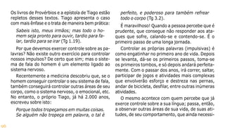 96
Os livros de Provérbios e a epístola de Tiago estão
repletos desses textos. Tiago apresenta o caso
com mais ênfase e o trata de maneira bem prática:
Sabeis isto, meus irmãos; mas todo o ho-
mem seja pronto para ouvir, tardio para fa-
lar, tardio para se irar (Tg 1.19).
Por que devemos exercer controle sobre as pa-
lavras? Não existe outro exercício para controlar
nossos impulsos? De certo que sim; mas o siste-
ma de fala do homem é um elemento ligado ao
sistema nervoso.
Recentemente a medicina descobriu que, se o
homem conseguir controlar o seu sistema de fala,
também conseguirá controlar outras áreas de seu
corpo, como o sistema nervoso, o emocional, etc.
No entanto, o próprio Tiago, já há 2.000 anos,
escreveu sobre isto:
Porque todos tropeçamos em muitas coisas.
Se alguém não tropeça em palavra, o tal é
perfeito, e poderoso para também refrear
todo o corpo (Tg 3.2).
É maravilhoso! Quando a pessoa percebe que é
prudente, que consegue não responder aos ata-
ques que sofre, calando-se e contendo-se. É o
primeiro passo de uma longa jornada.
Controlar as próprias palavras (impulsivas) é
como engatinhar no primeiro ano de vida. Depois
se levanta, dá-se os primeiros passos, toma-se
os primeiros tombos, e só depois andará perfeita-
mente. Com o passar dos anos, irá correr, saltar,
participar de jogos e atividades mais complexas
que envolverão esforço e destreza nas pernas,
andar de bicicleta, desfilar, entre outras inúmeras
atividades.
O mesmo acontece com quem percebe que já
exerce controle sobre a sua língua; passa, então,
a observar outras áreas de sua vida, de suas ati-
tudes, de seu comportamento, que ainda necessi-
 