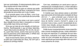 97
tam ser controladas. O relacionamento diário com
Deus ajuda exercer esse controle.
O indivíduo volta-se para os valores que pode
subtrair dos tesouros de Deus, e penetra em nova
dimensão de comunhão com o seu Criador.
É um grande passo rumo ao Éden, rumo à sa-
tisfação espiritual, rumo a plenitude da comunhão
com Deus.
Mas, o que tem uma coisa a ver com a outra?
Que relação há entre falar o necessário e manter
comunhão mais íntima com Deus?
Diria que se trata de uma relação um tanto es-
tranha. Parafraseando o que já disse Salomão,
“quem fala muito erra demais” (Pv 10.19). De cer-
to, quem fala menos, acerta mais que os outros,
pois se posiciona como observador, e reflete isso
para o plano espiritual, para si.
Esse envolvimento maior com Deus, essa bus-
ca pelo que é aprovado por Deus, faz com que a
pessoa se conheça melhor.
Com isso, estabelece um canal para o que co-
nhecemos por revelação divina: a maior atenção e
sensibilidade às coisas de Deus, e o contato mais
íntimo e constante.
À medida que essa pessoa passa a perceber
que está sendo alimentada pela revelação de Deus
(Dt 8.3 – “... para entender que o homem não
viverá só de pão, mas que de tudo o que sai da
boca do Senhor viverá o homem”), passa a se
envolver mais e mais, a sentir necessidade de es-
treitar essa relação, porque descobre riquezas e
valores nunca antes percebidos.
Então busca incessantemente novas experiên-
cias e novas revelações divinas, vindo a descobrir-
se como ser espiritual. É o despojar de sua natu-
reza física, e penetrar num lugar mais espaçoso,
onde há uma infinidade de atrativos para o ho-
mem espiritual que busca algo além dos convenci-
onais prazeres do corpo.
 