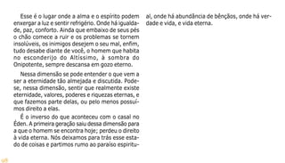 98
Esse é o lugar onde a alma e o espírito podem
enxergar a luz e sentir refrigério. Onde há igualda-
de, paz, conforto. Ainda que embaixo de seus pés
o chão comece a ruir e os problemas se tornem
insolúveis, os inimigos desejem o seu mal, enfim,
tudo desabe diante de você, o homem que habita
no esconderijo do Altíssimo, à sombra do
Onipotente, sempre descansa em gozo eterno.
Nessa dimensão se pode entender o que vem a
ser a eternidade tão almejada e discutida. Pode-
se, nessa dimensão, sentir que realmente existe
eternidade, valores, poderes e riquezas eternas, e
que fazemos parte delas, ou pelo menos possuí-
mos direito a elas.
É o inverso do que aconteceu com o casal no
Éden. A primeira geração saiu dessa dimensão para
a que o homem se encontra hoje; perdeu o direito
à vida eterna. Nós deixamos para trás esse esta-
do de coisas e partimos rumo ao paraíso espiritu-
al, onde há abundância de bênçãos, onde há ver-
dade e vida, e vida eterna.
 