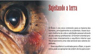 99
O ÉDEN É UMA NOVA DIMENSÃO para a maioria dos
homens, principalmente os ocidentais. Esses bus-
cam melhoria de vida e satisfação pessoal através
de seu esforço profissional. O homem oriental pro-
cura mais intensamente o equilíbrio interior que
lhe proporcione uma vida sensível aos valores es-
pirituais.
Esse equilíbrio é a entrada para o Éden, e quem
entra pode se apropriar da ordem divina para exer-
Sujeitando a terra
 