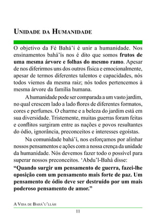 Unidade da Humanidade
O objetivo da Fé Bahá’í é unir a humanidade. Nos
ensinamentos bahá’ís nos é dito que somos frutos de
uma mesma árvore e folhas do mesmo ramo. Apesar
de nos diferirmos uns dos outros física e emocionalmente,
apesar de termos diferentes talentos e capacidades, nós
todos viemos da mesma raiz; nós todos pertencemos à
mesma árvore da família humana.
	
A humanidade pode ser comparada a um vasto jardim,
no qual crescem lado a lado flores de diferentes formatos,
cores e perfumes. O charme e a beleza do jardim está em
sua diversidade. Tristemente, muitas guerras foram feitas
e conflitos surgiram entre as nações e povos resultantes
do ódio, ignorância, preconceitos e interesses egoístas.
	
Na comunidade bahá’í, nos esforçamos por alinhar
nossos pensamentos e ações com a nossa crença da unidade
da humanidade. Nós devemos fazer todo o possível para
superar nossos preconceitos. ‘Abdu’l-Bahá disse:
“Quando surgir um pensamento de guerra, fazei-lhe
oposição com um pensamento mais forte de paz. Um
pensamento de ódio deve ser destruído por um mais
poderoso pensamento de amor.”
A Vida de Bahá’u’lláh
11

 