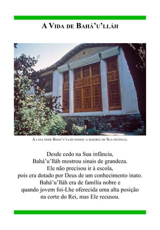 A Vida de Bahá’u’lláh

A casa onde Bahá’u’lláh passou a maioria de Sua infância.

Desde cedo na Sua infância,
Bahá’u’lláh mostrou sinais de grandeza.
Ele não precisou ir à escola,
pois era dotado por Deus de um conhecimento inato.
Bahá’u’lláh era de família nobre e
quando jovem foi-Lhe oferecida uma alta posição
na corte do Rei, mas Ele recusou.

 