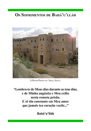 Os Sofrimentos de Bahá’u’lláh

A Maior Prisão em ‘Akká, Israel.

“Lembra-te de Meus dias durante os teus dias,
e de Minha angústia e Meu exílio
nesta remota prisão.
E sê tão constante em Meu amor
que jamais teu coração vacile...”
Bahá’u’lláh

 