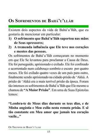 Os Sofrimentos de Bahá’u’lláh
Existem dois aspectos da vida de Bahá’u’lláh, que eu
gostaria de mencionar em particular:
1)	 O sofrimento que Bahá’u’lláh suportou nas mãos
de Seus opressores;
2)	 A tremenda influência que Ele teve nos corações
e mentes das pessoas.
Os sofrimentos de Bahá’u’lláh começaram no momento
em que Ele Se levantou para proclamar a Causa de Deus.
Ele foi perseguido, aprisionado e exilado. Ele foi confinado
e acorrentado num calabouço sombrio e escuro por quatro
meses. Ele foi exilado quatro vezes de um país para outro,
finalmente sendo aprisionado na cidade-prisão de ‘Akká. A
prisão de ‘Akká era a mais terrível prisão da época. Foram
tão intensos os sofrimentos de Bahá’u’lláh que Ele mesmo a
chamou de “A Maior Prisão”. Em uma de Suas Epístolas
lemos:
“Lembra-te de Meus dias durante os teus dias, e de
Minha angústia e Meu exílio nesta remota prisão. E sê
tão constante em Meu amor que jamais teu coração
vacile...”
Os Triunfos de Bahá’u’lláh
15

 