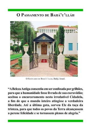 O Passamento de Bahá’u’lláh

O Santuário de Bahá’u’lláh, Bahjí, Israel.

“A Beleza Antiga consentiu em ser confinada por grilhões,
para que a humanidade fosse livrada de sua escravidão;
aceitou o encarceramento nesta irredutível Cidadela,
a fim de que o mundo inteiro atingisse a verdadeira
liberdade. Até a última gota, sorveu Ele da taça da
tristeza, para que todos os povos da Terra alcançassem
a perene felicidade e se tornassem plenos de alegria.”

 