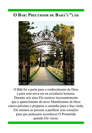 O Báb: Precursor de Bahá’u’’láh

O Báb foi a porta para o conhecimento de Deus
e para uma nova era na existência humana.
Durante seis anos Ele ensinou incessantemente
que o aparecimento do novo Manifestante de Deus
estava próximo e preparou o caminho para a Sua vinda.
Ele ensinou as pessoas a purificar seus corações
para que pudessem reconhecer O Prometido
quando Ele viesse.

 