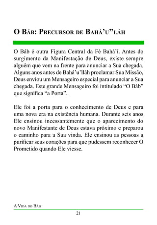 O Báb: Precursor de Bahá’u’’láh
O Báb é outra Figura Central da Fé Bahá’í. Antes do
surgimento da Manifestação de Deus, existe sempre
alguém que vem na frente para anunciar a Sua chegada.
Alguns anos antes de Bahá’u’lláh proclamar Sua Missão,
Deus enviou um Mensageiro especial para anunciar a Sua
chegada. Este grande Mensageiro foi intitulado “O Báb”
que significa “a Porta”.
Ele foi a porta para o conhecimento de Deus e para
uma nova era na existência humana. Durante seis anos
Ele ensinou incessantemente que o aparecimento do
novo Manifestante de Deus estava próximo e preparou
o caminho para a Sua vinda. Ele ensinou as pessoas a
purificar seus corações para que pudessem reconhecer O
Prometido quando Ele viesse.

A Vida do Báb
21

 