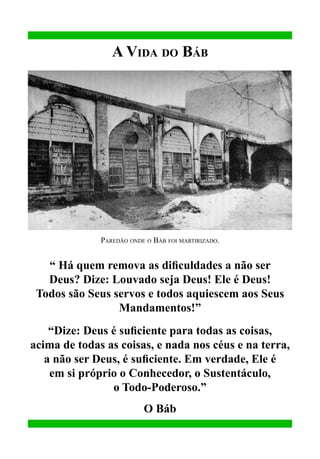 A Vida do Báb

Paredão onde o Báb foi martirizado.

“ Há quem remova as dificuldades a não ser
Deus? Dize: Louvado seja Deus! Ele é Deus!
Todos são Seus servos e todos aquiescem aos Seus
Mandamentos!”
“Dize: Deus é suficiente para todas as coisas,
acima de todas as coisas, e nada nos céus e na terra,
a não ser Deus, é suficiente. Em verdade, Ele é
em si próprio o Conhecedor, o Sustentáculo,
o Todo-Poderoso.”
O Báb

 