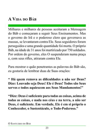 A Vida do Báb
Milhares e milhares de pessoas aceitaram a Mensagem
do Báb e começaram a seguir Seus Ensinamentos. Mas
o governo do Irã e o poderoso clero que governava as
massas, se levantaram contra Ele. Seus seguidores foram
perseguidos e uma grande quantidade foi morta. O próprio
Báb, na idade de 31 anos foi martirizado por 750 soldados.
Por ordem do governo, eles O suspenderam numa praça
e, com seus rifles, atiraram contra Ele.
Para mostrar o quão penetrantes as palavras do Báb são,
eu gostaria de lembrar duas de Suas orações:
“ Há quem remova as dificuldades a não ser Deus?
Dize: Louvado seja Deus! Ele é Deus! Todos são Seus
servos e todos aquiescem aos Seus Mandamentos!”
“Dize: Deus é suficiente para todas as coisas, acima de
todas as coisas, e nada nos céus e na terra, a não ser
Deus, é suficiente. Em verdade, Ele é em si próprio o
Conhecedor, o Sustentáculo, o Todo-Poderoso.”

O Santuário do Báb
23

 