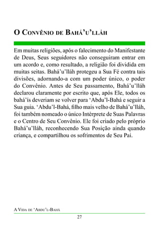 O Convênio de Bahá’u’lláh
Em muitas religiões, após o falecimento do Manifestante
de Deus, Seus seguidores não conseguiram entrar em
um acordo e, como resultado, a religião foi dividida em
muitas seitas. Bahá’u’lláh protegeu a Sua Fé contra tais
divisões, adornando-a com um poder único, o poder
do Convênio. Antes de Seu passamento, Bahá’u’lláh
declarou claramente por escrito que, após Ele, todos os
bahá’ís deveriam se volver para ‘Abdu’l-Bahá e seguir a
Sua guia. ‘Abdu’l-Bahá, filho mais velho de Bahá’u’lláh,
foi também nomeado o único Intérprete de Suas Palavras
e o Centro de Seu Convênio. Ele foi criado pelo próprio
Bahá’u’lláh, reconhecendo Sua Posição ainda quando
criança, e compartilhou os sofrimentos de Seu Pai.

A Vida de ‘Abdu’l-Bahá
27

 