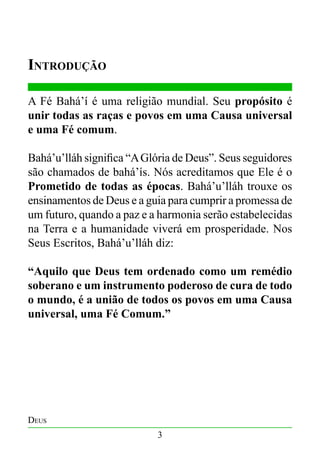 Introdução
A Fé Bahá’í é uma religião mundial. Seu propósito é
unir todas as raças e povos em uma Causa universal
e uma Fé comum.
Bahá’u’lláh significa “A Glória de Deus”. Seus seguidores
são chamados de bahá’ís. Nós acreditamos que Ele é o
Prometido de todas as épocas. Bahá’u’lláh trouxe os
ensinamentos de Deus e a guia para cumprir a promessa de
um futuro, quando a paz e a harmonia serão estabelecidas
na Terra e a humanidade viverá em prosperidade. Nos
Seus Escritos, Bahá’u’lláh diz:
“Aquilo que Deus tem ordenado como um remédio
soberano e um instrumento poderoso de cura de todo
o mundo, é a união de todos os povos em uma Causa
universal, uma Fé Comum.”

Deus
3

 