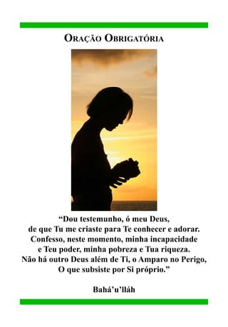 Oração Obrigatória

“Dou testemunho, ó meu Deus,
de que Tu me criaste para Te conhecer e adorar.
Confesso, neste momento, minha incapacidade
e Teu poder, minha pobreza e Tua riqueza.
Não há outro Deus além de Ti, o Amparo no Perigo,
O que subsiste por Si próprio.”
Bahá’u’lláh

 