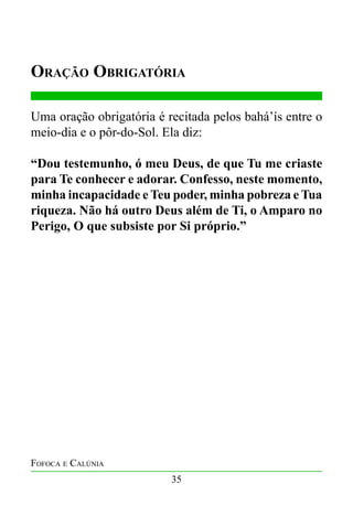 Oração Obrigatória
Uma oração obrigatória é recitada pelos bahá’ís entre o
meio-dia e o pôr-do-Sol. Ela diz:
“Dou testemunho, ó meu Deus, de que Tu me criaste
para Te conhecer e adorar. Confesso, neste momento,
minha incapacidade e Teu poder, minha pobreza e Tua
riqueza. Não há outro Deus além de Ti, o Amparo no
Perigo, O que subsiste por Si próprio.”

Fofoca e Calúnia
35

 