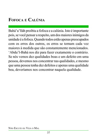 Fofoca e Calúnia
Bahá’u’lláh proibiu a fofoca e a calúnia. Isto é importante
pois, se você pensar a respeito, um dos maiores inimigos da
unidade é a fofoca. Quando todos estão apenas preocupados
com os erros dos outros, os erros se tornam cada vez
maiores à medida que são constantemente mencionados.
‘Abdu’l-Bahá nos diz para fazer exatamente o contrário.
Se nós vemos dez qualidades boas e um defeito em uma
pessoa, devemos nos concentrar nas qualidades, e mesmo
que uma pessoa tenha dez defeitos e apenas uma qualidade
boa, deveríamos nos concentrar naquela qualidade.

Não Escute ou Veja o Mal
37

 