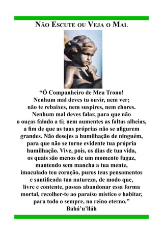 Não Escute ou Veja o Mal

“Ó Companheiro de Meu Trono!
Nenhum mal deves tu ouvir, nem ver;
não te rebaixes, nem suspires, nem chores.
Nenhum mal deves falar, para que não
o ouças falado a ti; nem aumentes as faltas alheias,
a fim de que as tuas próprias não se afigurem
grandes. Não desejes a humilhação de ninguém,
para que não se torne evidente tua própria
humilhação. Vive, pois, os dias de tua vida,
os quais são menos de um momento fugaz,
mantendo sem mancha a tua mente,
imaculado teu coração, puros teus pensamentos
e santificada tua natureza, de modo que,
livre e contente, possas abandonar essa forma
mortal, recolher-te ao paraíso místico e habitar,
para todo o sempre, no reino eterno.”
Bahá’u’lláh

 