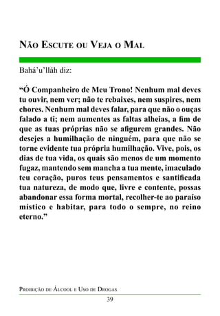 Não Escute ou Veja o Mal
Bahá’u’lláh diz:
“Ó Companheiro de Meu Trono! Nenhum mal deves
tu ouvir, nem ver; não te rebaixes, nem suspires, nem
chores. Nenhum mal deves falar, para que não o ouças
falado a ti; nem aumentes as faltas alheias, a fim de
que as tuas próprias não se afigurem grandes. Não
desejes a humilhação de ninguém, para que não se
torne evidente tua própria humilhação. Vive, pois, os
dias de tua vida, os quais são menos de um momento
fugaz, mantendo sem mancha a tua mente, imaculado
teu coração, puros teus pensamentos e santificada
tua natureza, de modo que, livre e contente, possas
abandonar essa forma mortal, recolher-te ao paraíso
místico e habitar, para todo o sempre, no reino
eterno.”

Proibição de Álcool e Uso de Drogas
39

 