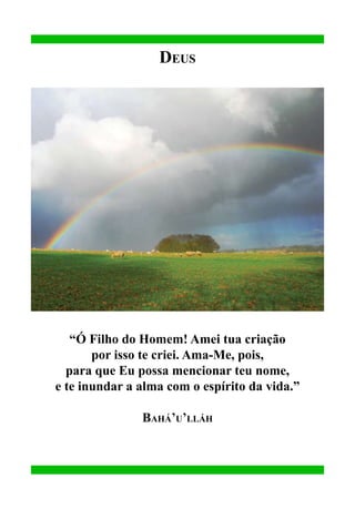 Deus

“Ó Filho do Homem! Amei tua criação
por isso te criei. Ama-Me, pois,
para que Eu possa mencionar teu nome,
e te inundar a alma com o espírito da vida.”
Bahá’u’lláh

 