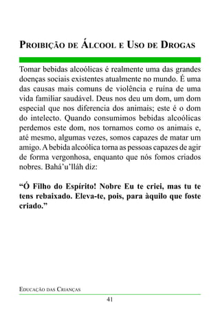 Proibição de Álcool e Uso de Drogas
Tomar bebidas alcoólicas é realmente uma das grandes
doenças sociais existentes atualmente no mundo. É uma
das causas mais comuns de violência e ruína de uma
vida familiar saudável. Deus nos deu um dom, um dom
especial que nos diferencia dos animais; este é o dom
do intelecto. Quando consumimos bebidas alcoólicas
perdemos este dom, nos tornamos como os animais e,
até mesmo, algumas vezes, somos capazes de matar um
amigo. A bebida alcoólica torna as pessoas capazes de agir
de forma vergonhosa, enquanto que nós fomos criados
nobres. Bahá’u’lláh diz:
“Ó Filho do Espírito! Nobre Eu te criei, mas tu te
tens rebaixado. Eleva-te, pois, para àquilo que foste
criado.”

Educação das Crianças
41

 